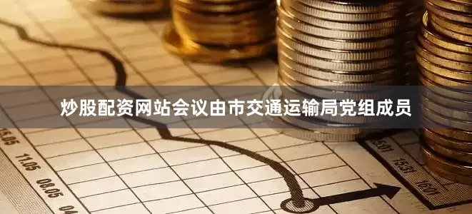 炒股配资网站会议由市交通运输局党组成员