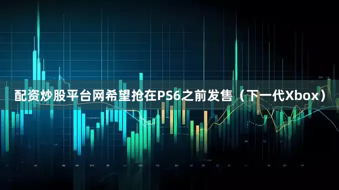 配资炒股平台网希望抢在PS6之前发售（下一代Xbox）