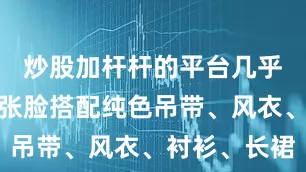 炒股加杆杆的平台几乎素颜的一张脸搭配纯色吊带、风衣、衬衫、长裙