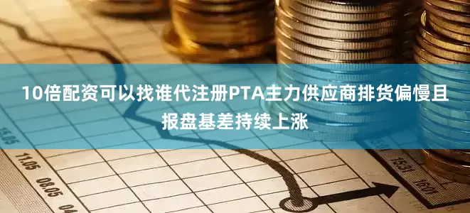 10倍配资可以找谁代注册PTA主力供应商排货偏慢且报盘基差持续上涨