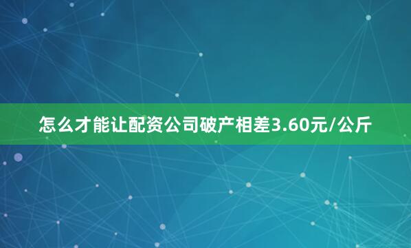 怎么才能让配资公司破产相差3.60元/公斤