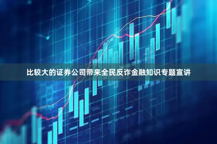 比较大的证券公司带来全民反诈金融知识专题宣讲
