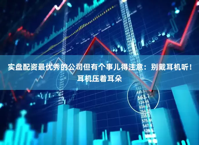实盘配资最优秀的公司但有个事儿得注意：别戴耳机听！耳机压着耳朵