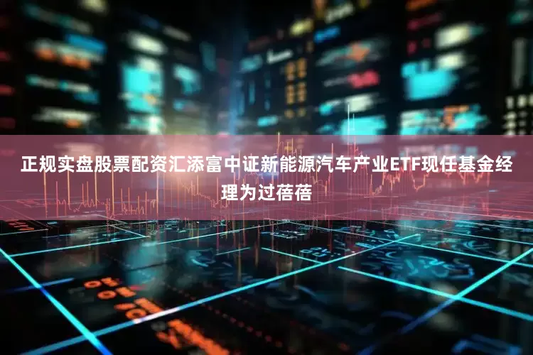正规实盘股票配资汇添富中证新能源汽车产业ETF现任基金经理为过蓓蓓