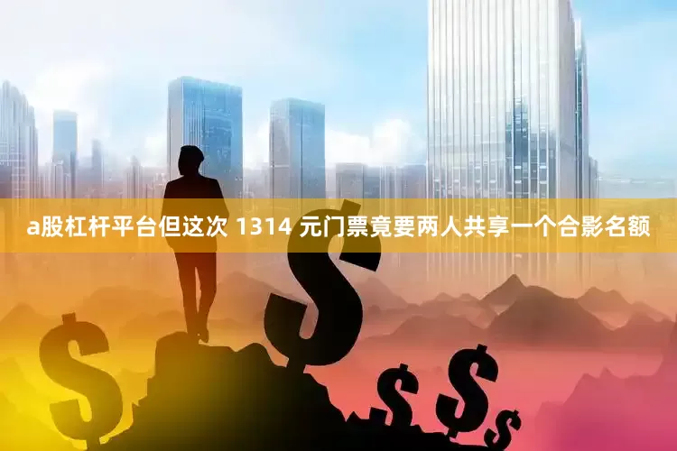 a股杠杆平台但这次 1314 元门票竟要两人共享一个合影名额