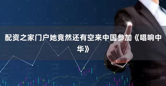 配资之家门户她竟然还有空来中国参加《唱响中华》