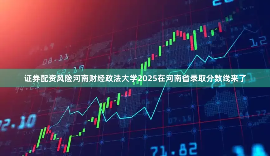 证券配资风险河南财经政法大学2025在河南省录取分数线来了
