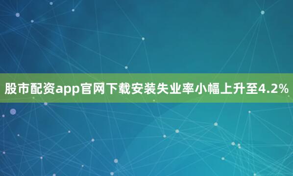 股市配资app官网下载安装失业率小幅上升至4.2%
