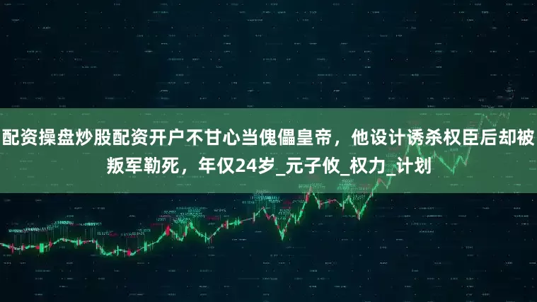 配资操盘炒股配资开户不甘心当傀儡皇帝，他设计诱杀权臣后却被叛军勒死，年仅24岁_元子攸_权力_计划