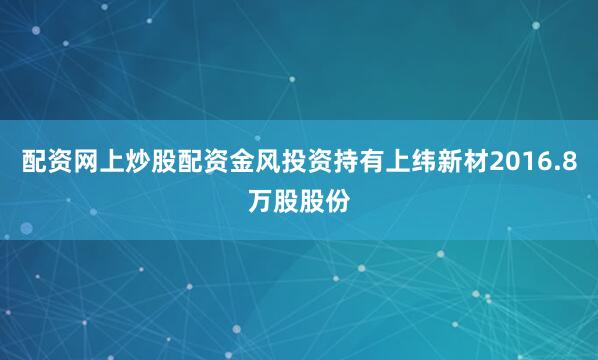 配资网上炒股配资金风投资持有上纬新材2016.8万股股份