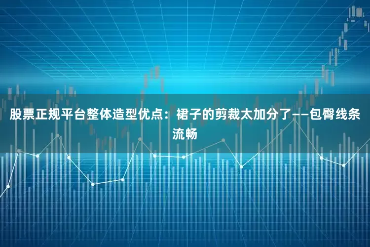 股票正规平台整体造型优点：裙子的剪裁太加分了——包臀线条流畅