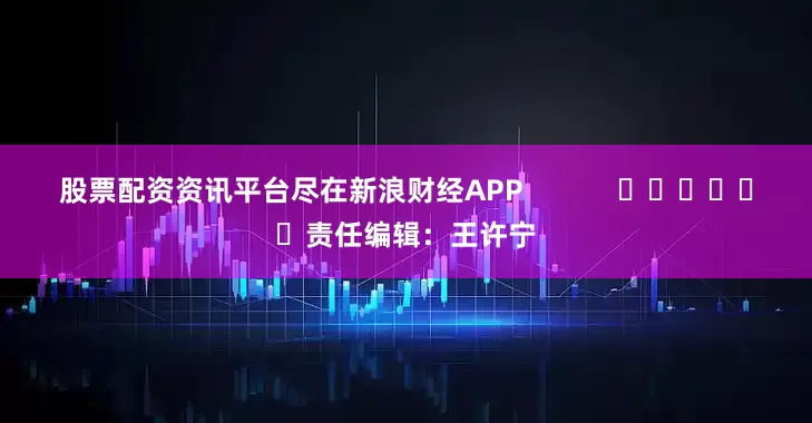 股票配资资讯平台尽在新浪财经APP            						责任编辑：王许宁