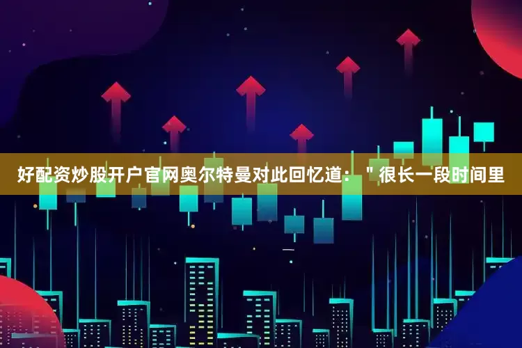 好配资炒股开户官网奥尔特曼对此回忆道：＂很长一段时间里