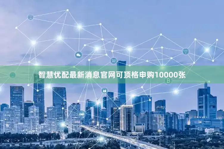 智慧优配最新消息官网可顶格申购10000张