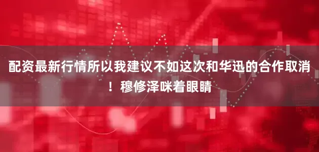 配资最新行情所以我建议不如这次和华迅的合作取消！穆修泽咪着眼睛