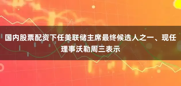 国内股票配资下任美联储主席最终候选人之一、现任理事沃勒周三表示