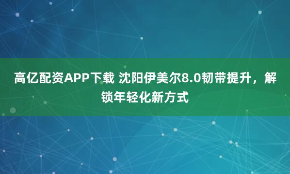 高亿配资APP下载 沈阳伊美尔8.0韧带提升，解锁年轻化新方式