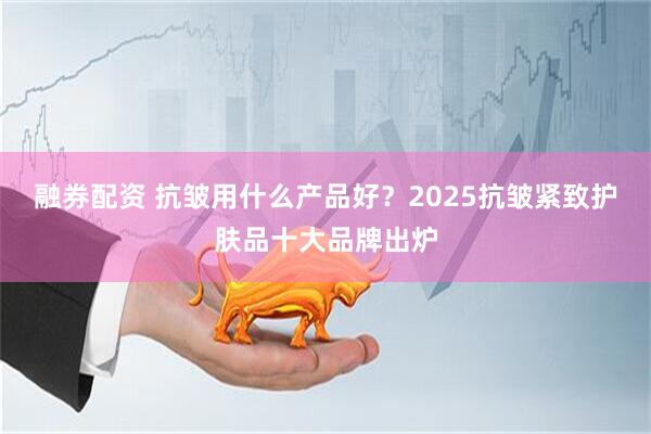 融券配资 抗皱用什么产品好？2025抗皱紧致护肤品十大品牌出炉