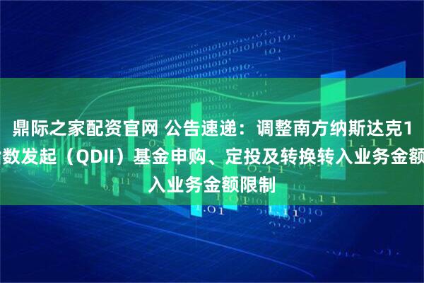 鼎际之家配资官网 公告速递：调整南方纳斯达克100指数发起（QDII）基金申购、定投及转换转入业务金额限制