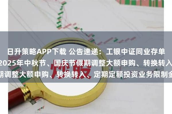 日升策略APP下载 公告速递：工银中证同业存单AAA指数7天持有基金2025年中秋节、国庆节假期调整大额申购、转换转入、定期定额投资业务限制金额