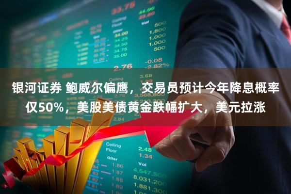 银河证券 鲍威尔偏鹰，交易员预计今年降息概率仅50%，美股美债黄金跌幅扩大，美元拉涨