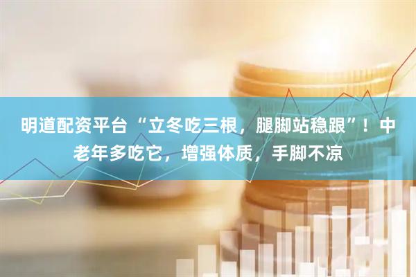 明道配资平台 “立冬吃三根，腿脚站稳跟”！中老年多吃它，增强体质，手脚不凉