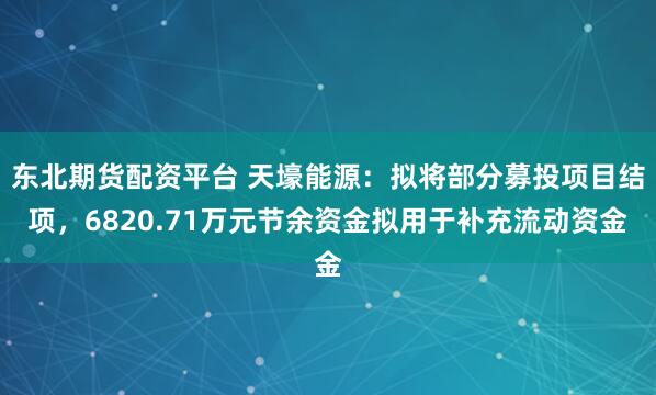 东北期货配资平台 天壕能源：拟将部分募投项目结项，6820.71万元节余资金拟用于补充流动资金