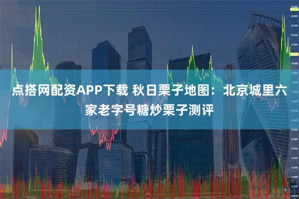 点搭网配资APP下载 秋日栗子地图：北京城里六家老字号糖炒栗子测评