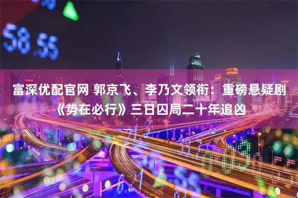 富深优配官网 郭京飞、李乃文领衔：重磅悬疑剧《势在必行》三日囚局二十年追凶