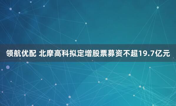 领航优配 北摩高科拟定增股票募资不超19.7亿元