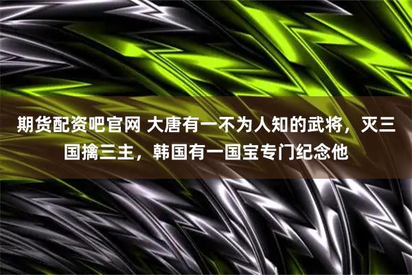 期货配资吧官网 大唐有一不为人知的武将，灭三国擒三主，韩国有一国宝专门纪念他