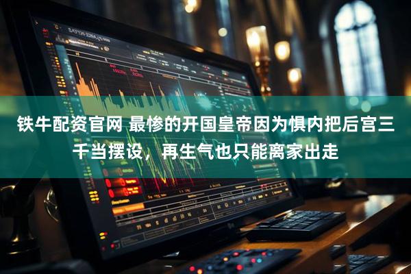 铁牛配资官网 最惨的开国皇帝因为惧内把后宫三千当摆设，再生气也只能离家出走