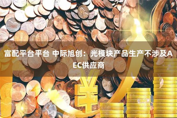 富配平台平台 中际旭创：光模块产品生产不涉及AEC供应商