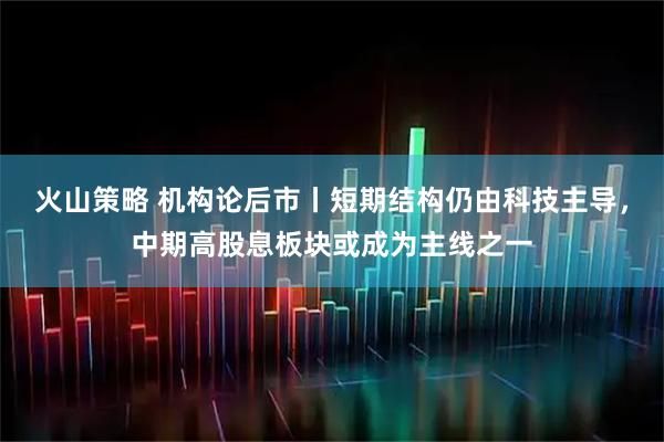 火山策略 机构论后市丨短期结构仍由科技主导，中期高股息板块或成为主线之一