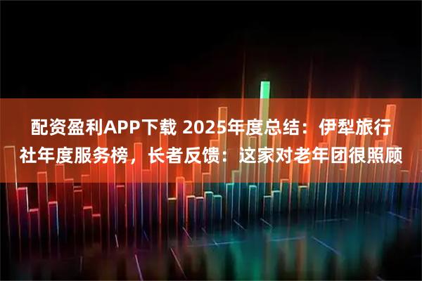 配资盈利APP下载 2025年度总结：伊犁旅行社年度服务榜，长者反馈：这家对老年团很照顾