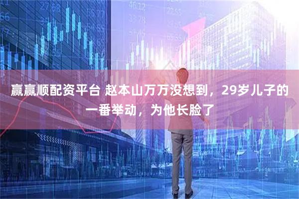 赢赢顺配资平台 赵本山万万没想到，29岁儿子的一番举动，为他长脸了