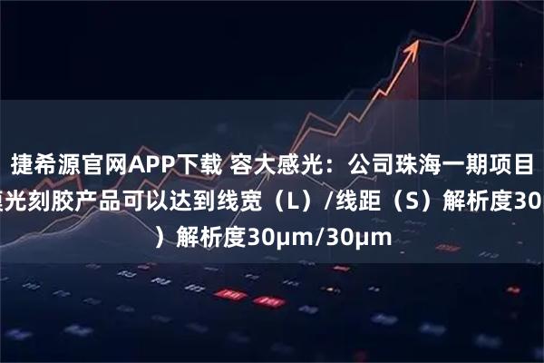 捷希源官网APP下载 容大感光：公司珠海一期项目的感光干膜光刻胶产品可以达到线宽（L）/线距（S）解析度30μm/30μm