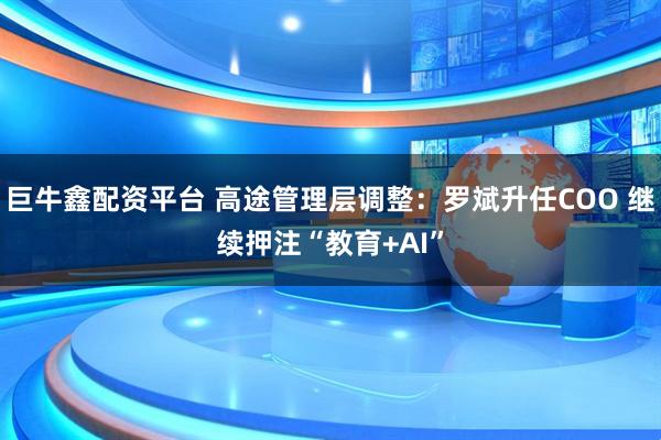 巨牛鑫配资平台 高途管理层调整：罗斌升任COO 继续押注“教育+AI”