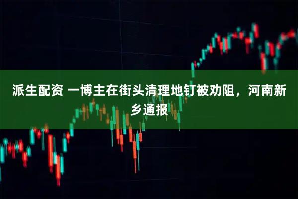 派生配资 一博主在街头清理地钉被劝阻，河南新乡通报