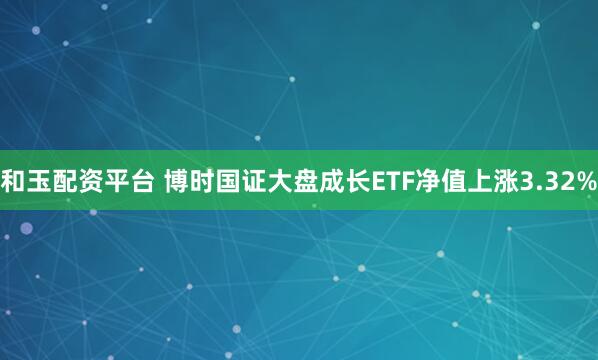 和玉配资平台 博时国证大盘成长ETF净值上涨3.32%